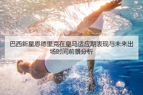 巴西新星恩德里克在皇马适应期表现与未来出场时间前景分析