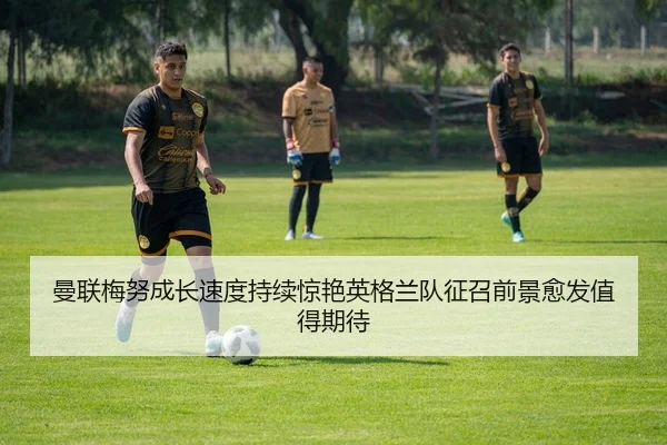 曼联梅努成长速度持续惊艳英格兰队征召前景愈发值得期待