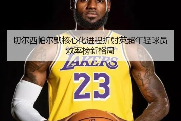 切尔西帕尔默核心化进程折射英超年轻球员效率榜新格局