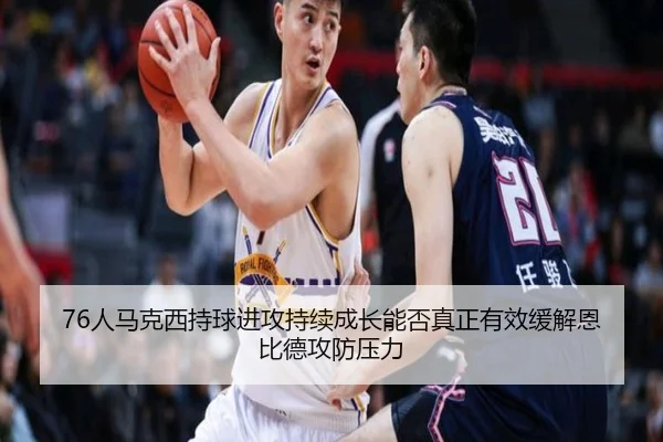 76人马克西持球进攻持续成长能否真正有效缓解恩比德攻防压力