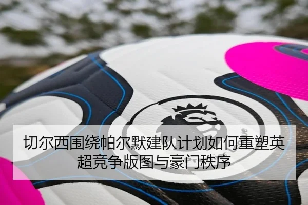 切尔西围绕帕尔默建队计划如何重塑英超竞争版图与豪门秩序