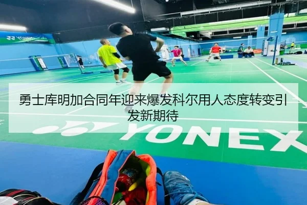 勇士库明加合同年迎来爆发科尔用人态度转变引发新期待