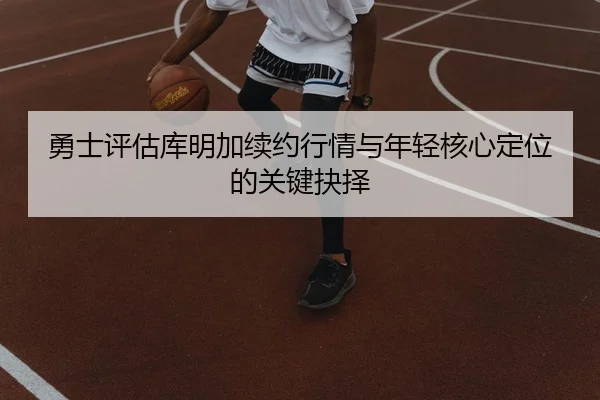 勇士评估库明加续约行情与年轻核心定位的关键抉择