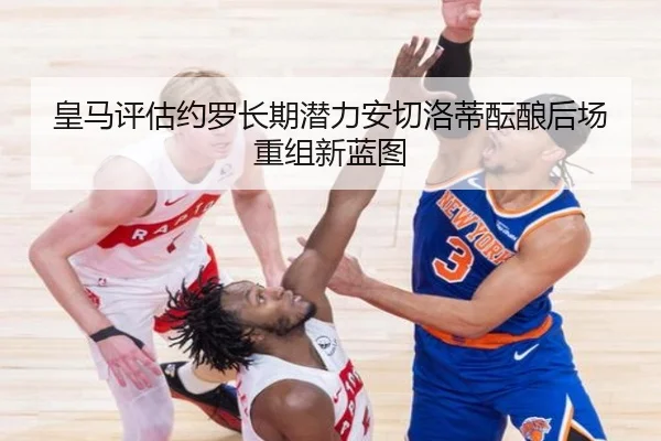 皇马评估约罗长期潜力安切洛蒂酝酿后场重组新蓝图