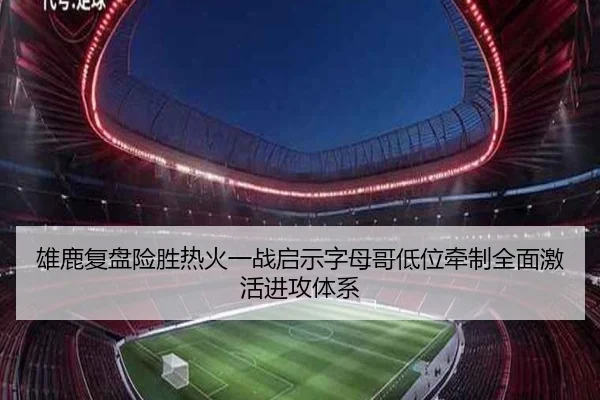 雄鹿复盘险胜热火一战启示字母哥低位牵制全面激活进攻体系