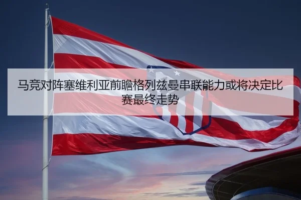 马竞对阵塞维利亚前瞻格列兹曼串联能力或将决定比赛最终走势